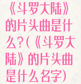 《斗罗大陆》的片头曲是什么?(《斗罗大陆》的片头曲是什么名字)