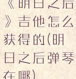 《明日之后》吉他怎么获得的(明日之后弹琴在哪)