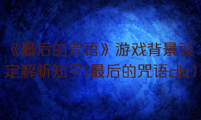 《最后的咒语》游戏背景设定解析知乎(最后的咒语dlc)