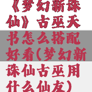 《梦幻新诛仙》古巫天书怎么搭配好看(梦幻新诛仙古巫用什么仙友)