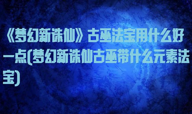《梦幻新诛仙》古巫法宝用什么好一点(梦幻新诛仙古巫带什么元素法宝)