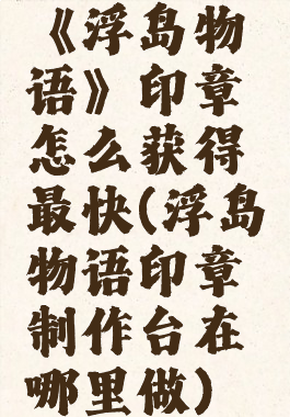 《浮岛物语》印章怎么获得最快(浮岛物语印章制作台在哪里做)