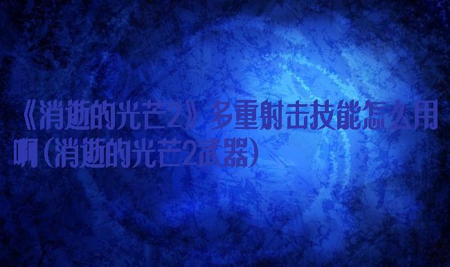 《消逝的光芒2》多重射击技能怎么用啊(消逝的光芒2武器)