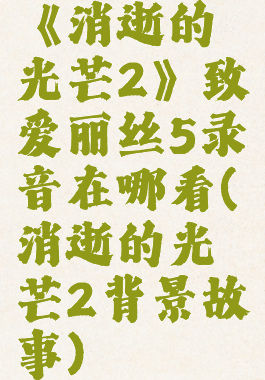 《消逝的光芒2》致爱丽丝5录音在哪看(消逝的光芒2背景故事)