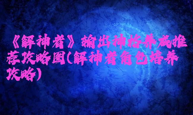 《解神者》输出神格养成推荐攻略图(解神者角色培养攻略)