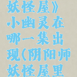 《阴阳师妖怪屋》小幽灵在哪一集出现(阴阳师妖怪屋里的彩蛋)