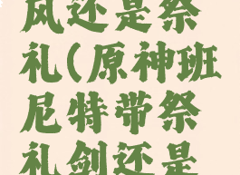 班尼特西风还是祭礼(原神班尼特带祭礼剑还是西风剑)