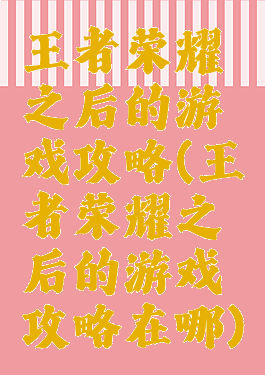 王者荣耀之后的游戏攻略(王者荣耀之后的游戏攻略在哪)