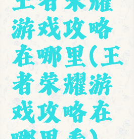 王者荣耀游戏攻略在哪里(王者荣耀游戏攻略在哪里看)