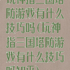 玩神指三国塔防游戏有什么技巧吗(玩神指三国塔防游戏有什么技巧吗知乎)