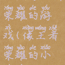 玩法像王者荣耀的游戏(像王者荣耀的小游戏)