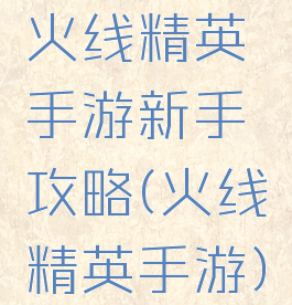 火线精英手游新手攻略(火线精英手游)