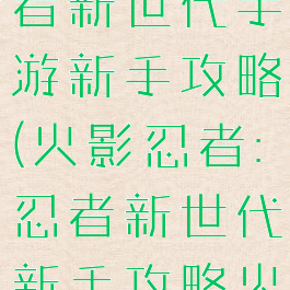 火影忍者忍者新世代手游新手攻略(火影忍者:忍者新世代新手攻略火主)