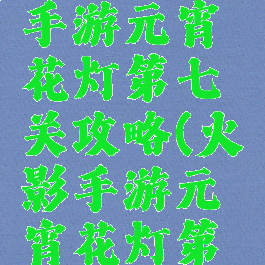 火影忍者手游元宵花灯第七关攻略(火影手游元宵花灯第六关攻略)