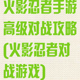 火影忍者手游高级对战攻略(火影忍者对战游戏)