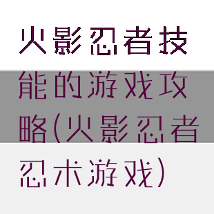 火影忍者技能的游戏攻略(火影忍者忍术游戏)