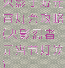 火影手游元宵灯会攻略(火影忍者元宵节灯笼)