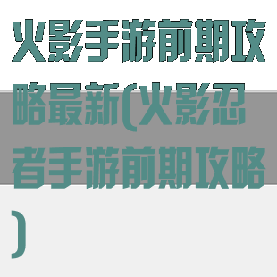 火影手游前期攻略最新(火影忍者手游前期攻略)