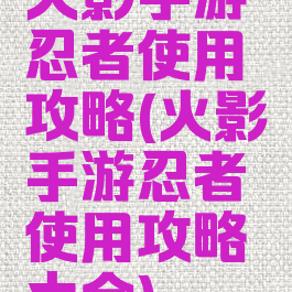 火影手游忍者使用攻略(火影手游忍者使用攻略大全)