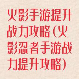 火影手游提升战力攻略(火影忍者手游战力提升攻略)