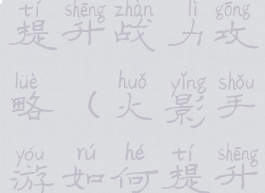 火影手游提升战力攻略(火影手游如何提升战力)