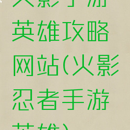 火影手游英雄攻略网站(火影忍者手游英雄)