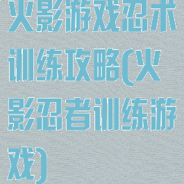 火影游戏忍术训练攻略(火影忍者训练游戏)