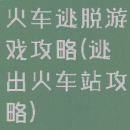 火车逃脱游戏攻略(逃出火车站攻略)
