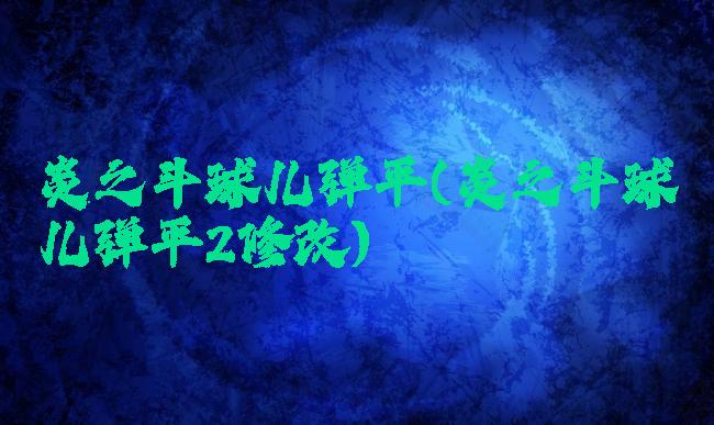 炎之斗球儿弹平(炎之斗球儿弹平2修改)