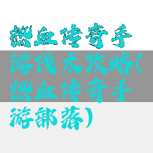 热血传奇手游伐木攻略(热血传奇手游部落)