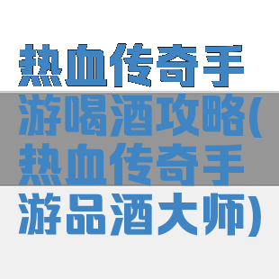 热血传奇手游喝酒攻略(热血传奇手游品酒大师)