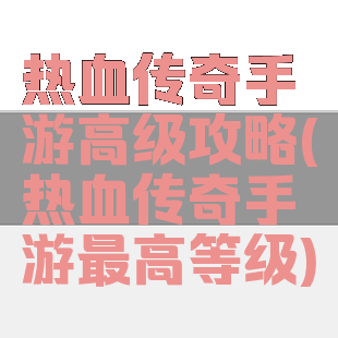 热血传奇手游高级攻略(热血传奇手游最高等级)