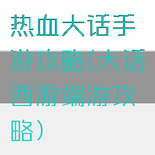 热血大话手游攻略(大话西游端游攻略)