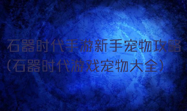 石器时代手游新手宠物攻略(石器时代游戏宠物大全)