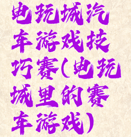 电玩城汽车游戏技巧赛(电玩城里的赛车游戏)