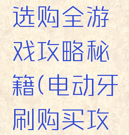 电动牙刷选购全游戏攻略秘籍(电动牙刷购买攻略)