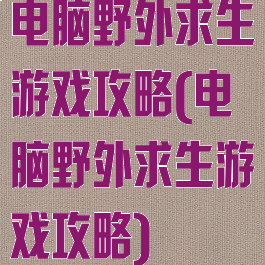 电脑野外求生游戏攻略(电脑野外求生游戏攻略)