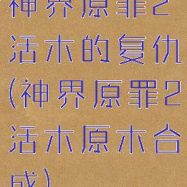 神界原罪2活木的复仇(神界原罪2活木原木合成)