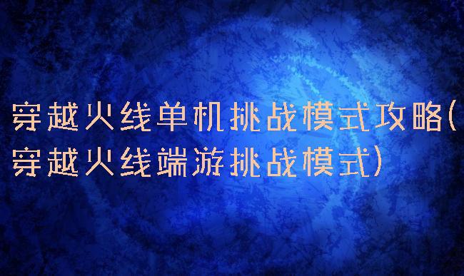 穿越火线单机挑战模式攻略(穿越火线端游挑战模式)