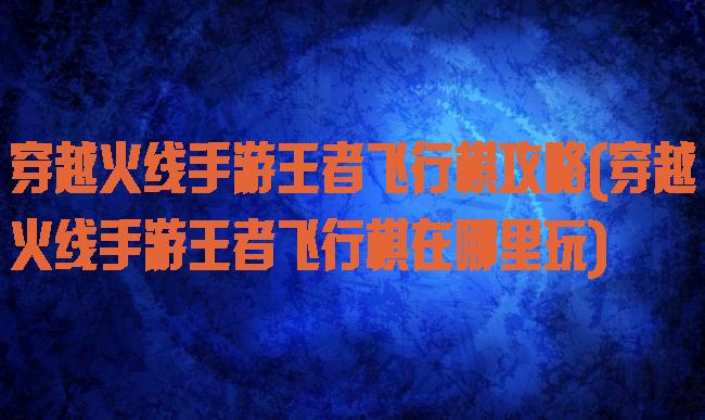 穿越火线手游王者飞行棋攻略(穿越火线手游王者飞行棋在哪里玩)