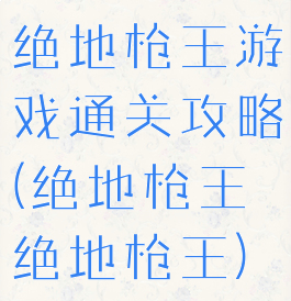 绝地枪王游戏通关攻略(绝地枪王绝地枪王)