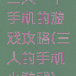 三人一个手机的游戏攻略(三人的手机小游戏)