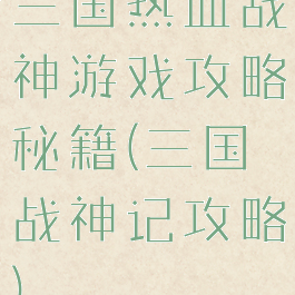 三国热血战神游戏攻略秘籍(三国战神记攻略)