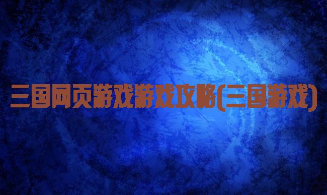 三国网页游戏游戏攻略(三国游戏)