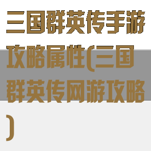 三国群英传手游攻略属性(三国群英传网游攻略)
