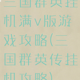 三国群英挂机满v版游戏攻略(三国群英传挂机攻略)