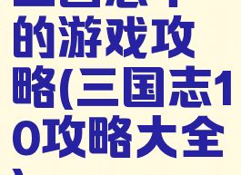 三国志十的游戏攻略(三国志10攻略大全)