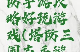 三国志塔防手游攻略好玩游戏(塔防三国志手游版)