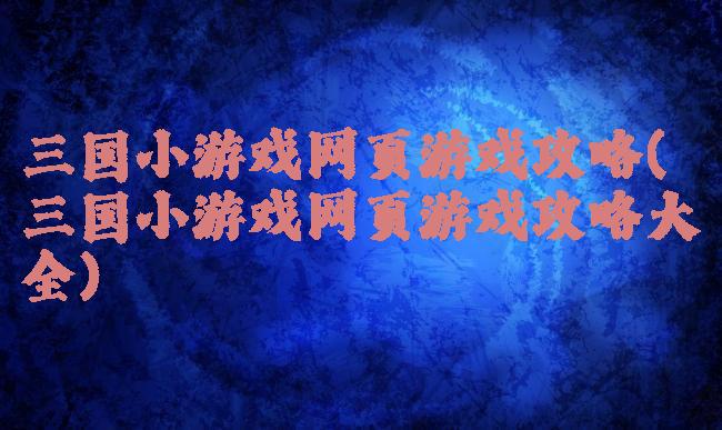 三国小游戏网页游戏攻略(三国小游戏网页游戏攻略大全)