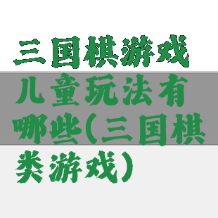 三国棋游戏儿童玩法有哪些(三国棋类游戏)